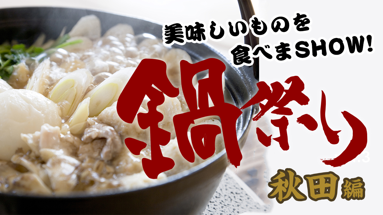 美味しいものを食べまSHOW!鍋祭り〜秋田編〜 vol.6