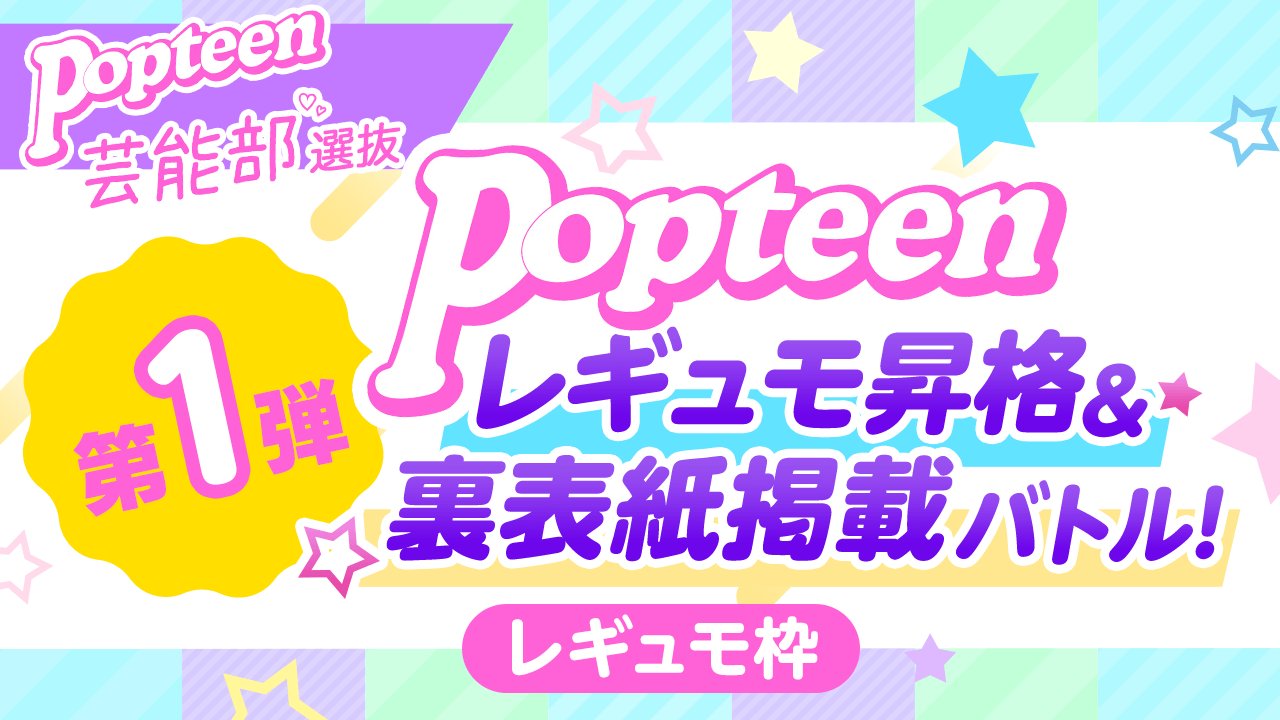 【芸能部選抜・レギュモ枠】第1弾Popteenレギュモ昇格&裏表紙掲載バトル
