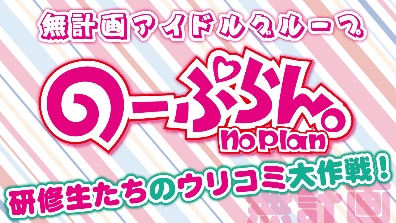 無計画アイドルグループ『のーぷらん。』研修生たちのウリコミ大作戦！