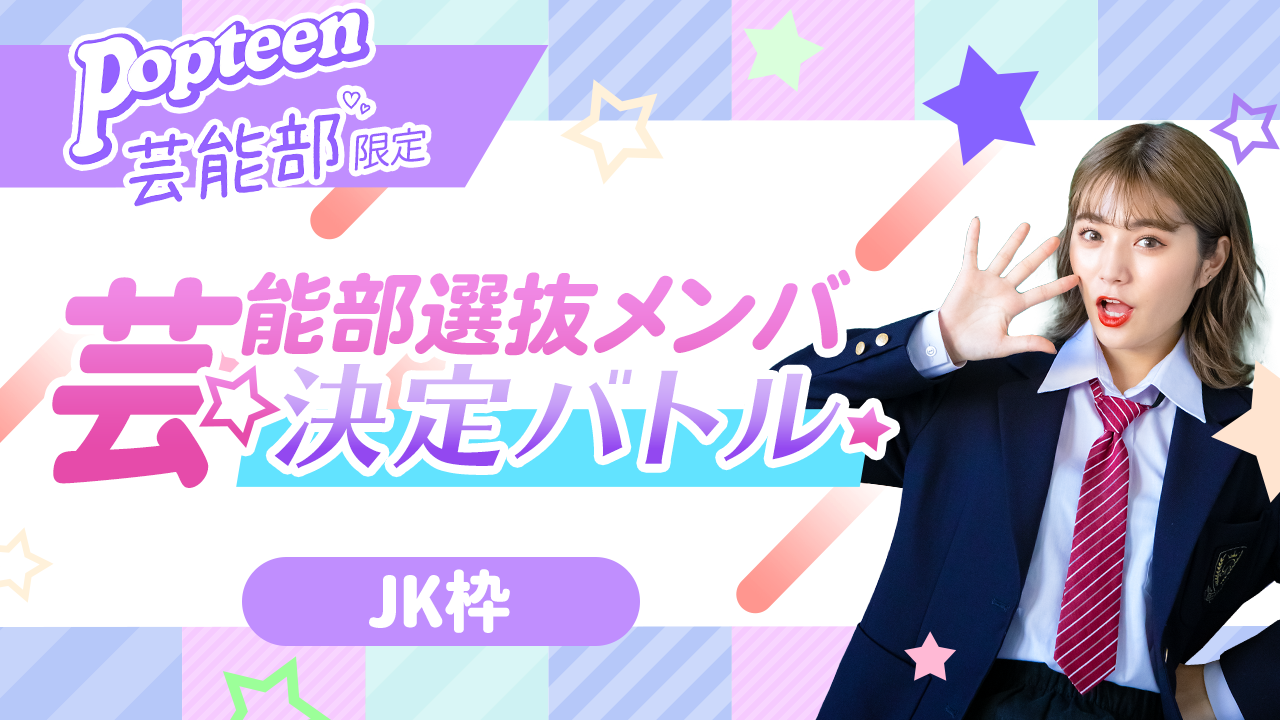 【芸能部限定・JK枠】第一弾 Popteen芸能部選抜メンバー決定バトル!