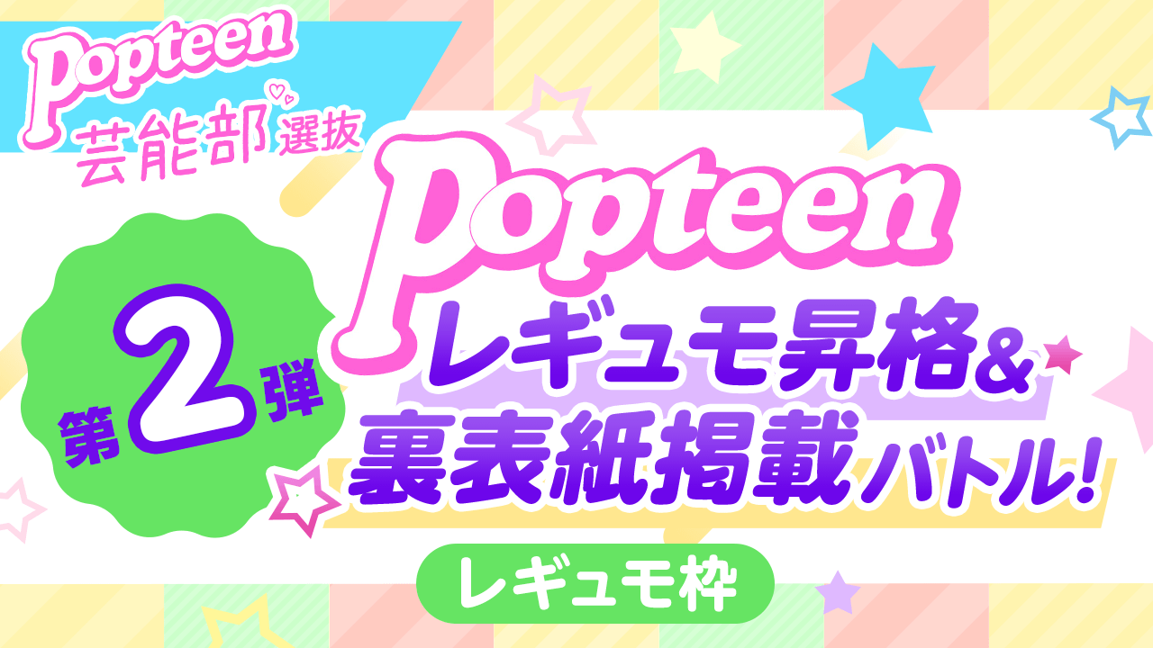 【芸能部選抜・レギュモ枠】第2弾Popteenレギュモ昇格&裏表紙掲載バトル