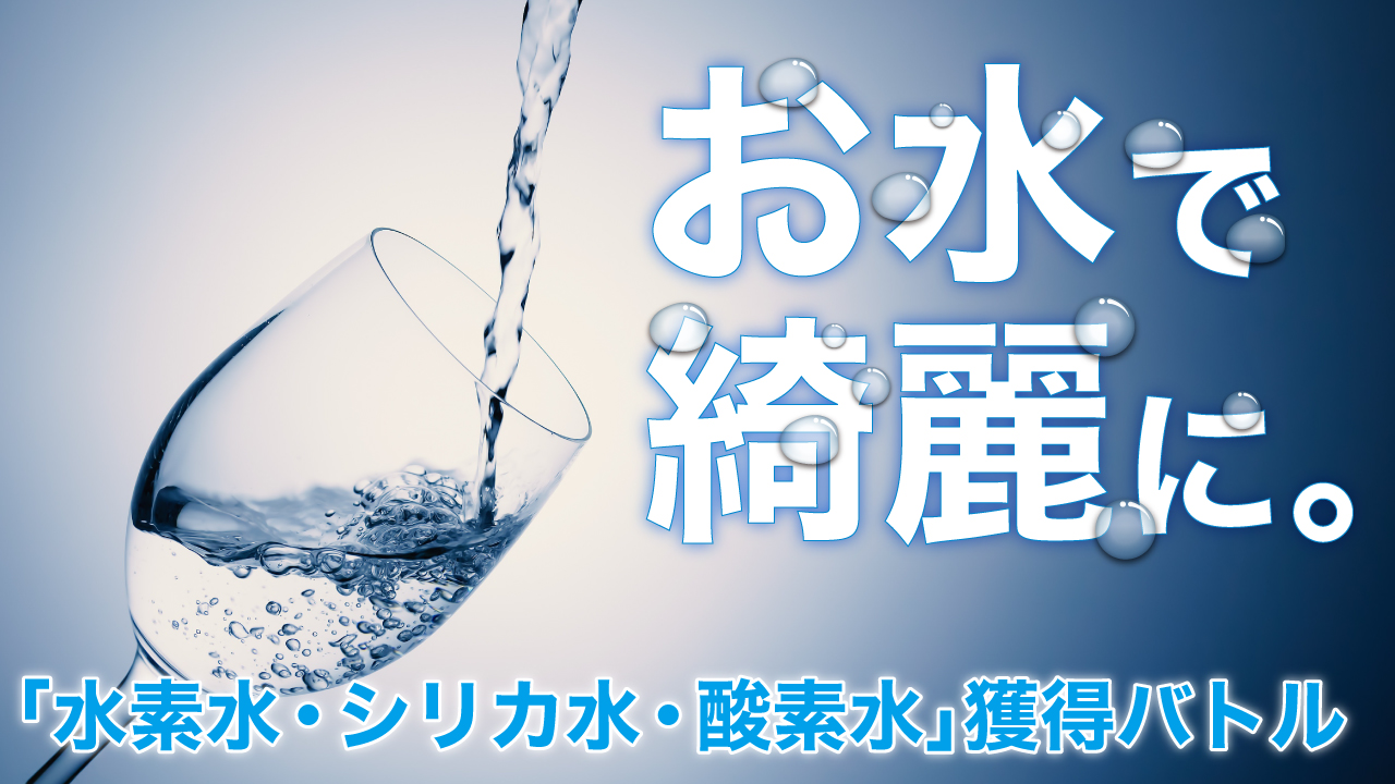 お水で綺麗に。―「水素水・シリカ水・高濃度酸素水」獲得バトル―